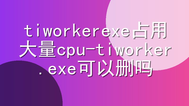 tiworkerexe占用大量cpu-tiworker.exe可以删吗